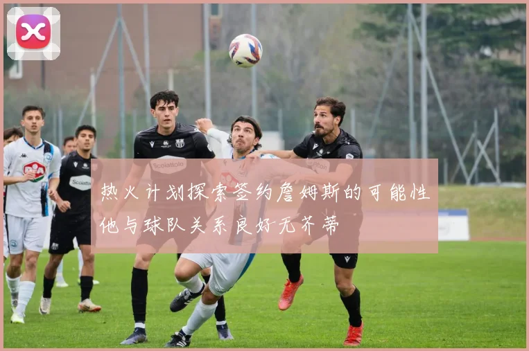 热火计划探索签约詹姆斯的可能性他与球队关系良好无芥蒂