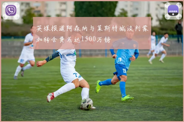 英媒报道阿森纳与莱斯特城谈判蒙加转会费或达1500万镑