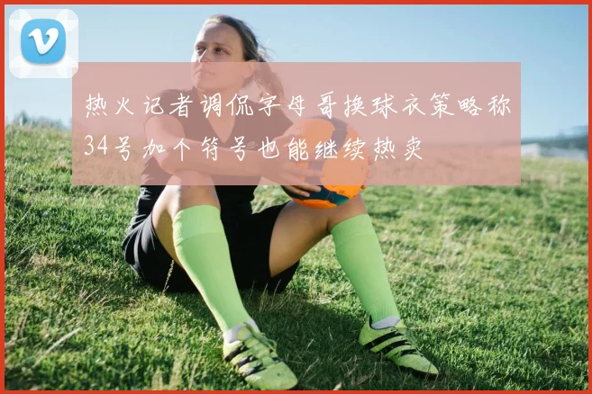 热火记者调侃字母哥换球衣策略称34号加个符号也能继续热卖
