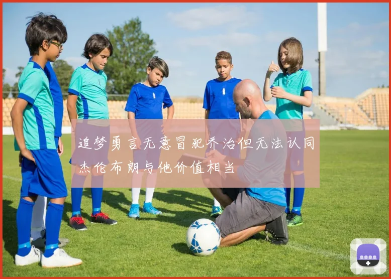 追梦勇言无意冒犯乔治但无法认同杰伦布朗与他价值相当