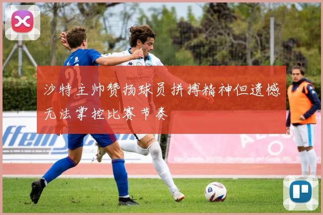 沙特主帅赞扬球员拼搏精神但遗憾无法掌控比赛节奏