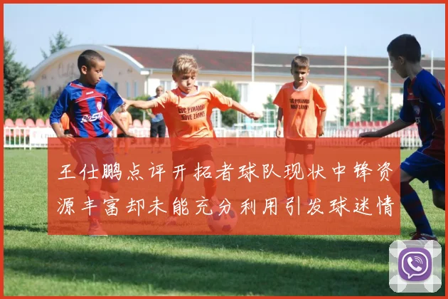 王仕鹏点评开拓者球队现状中锋资源丰富却未能充分利用引发球迷情感交织