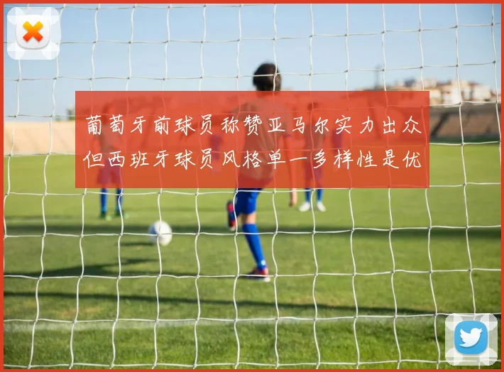 葡萄牙前球员称赞亚马尔实力出众但西班牙球员风格单一多样性是优势
