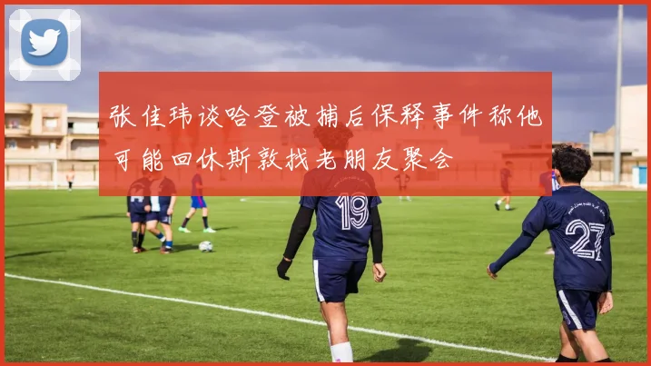 张佳玮谈哈登被捕后保释事件称他可能回休斯敦找老朋友聚会