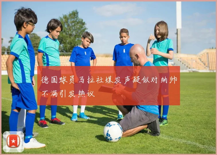 德国球员马拉社媒发声疑似对纳帅不满引发热议