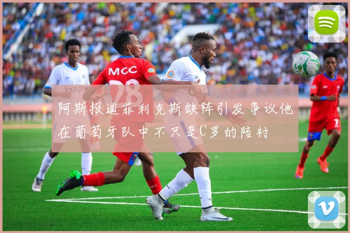 阿斯报道菲利克斯缺阵引发争议他在葡萄牙队中不只是C罗的陪衬