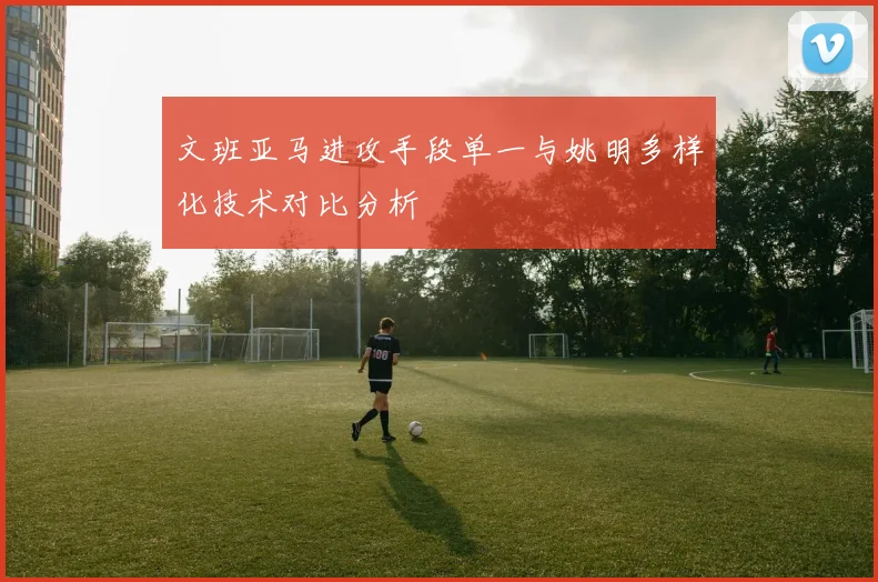 文班亚马进攻手段单一与姚明多样化技术对比分析