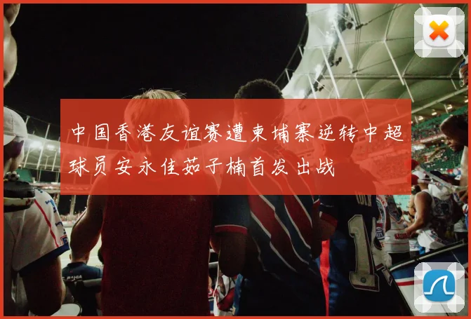 中国香港友谊赛遭柬埔寨逆转中超球员安永佳茹子楠首发出战