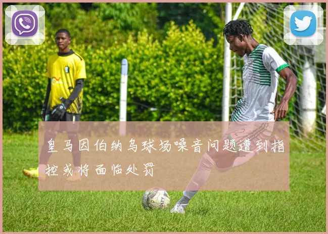 皇马因伯纳乌球场噪音问题遭到指控或将面临处罚