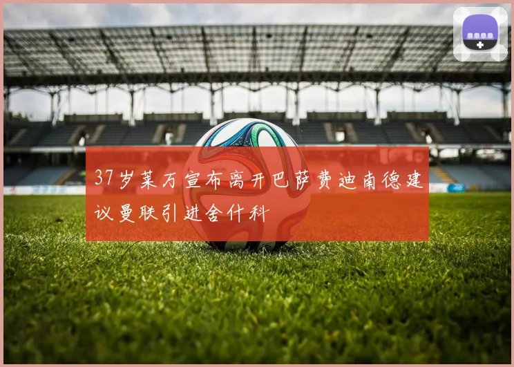 37岁莱万宣布离开巴萨费迪南德建议曼联引进舍什科