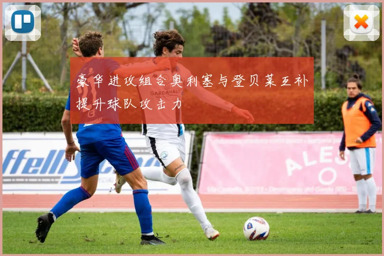豪华进攻组合奥利塞与登贝莱互补提升球队攻击力