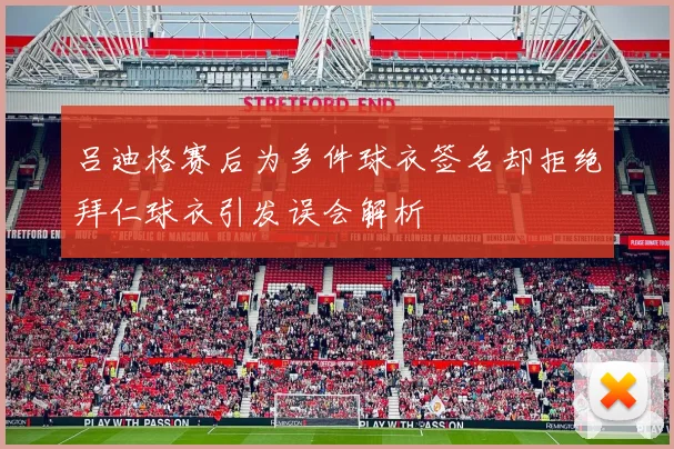吕迪格赛后为多件球衣签名却拒绝拜仁球衣引发误会解析