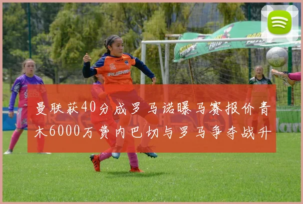 曼联获40分成罗马诺曝马赛报价青木6000万费内巴切与罗马争夺战升级